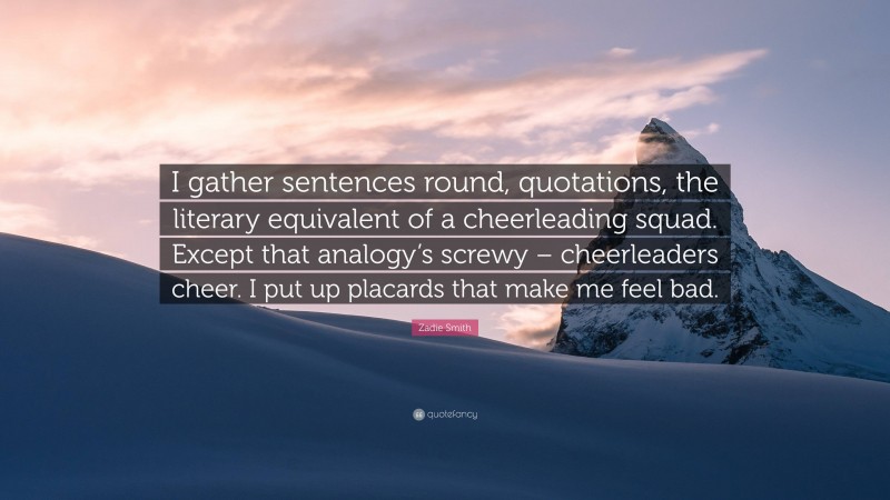 Zadie Smith Quote: “I gather sentences round, quotations, the literary equivalent of a cheerleading squad. Except that analogy’s screwy – cheerleaders cheer. I put up placards that make me feel bad.”