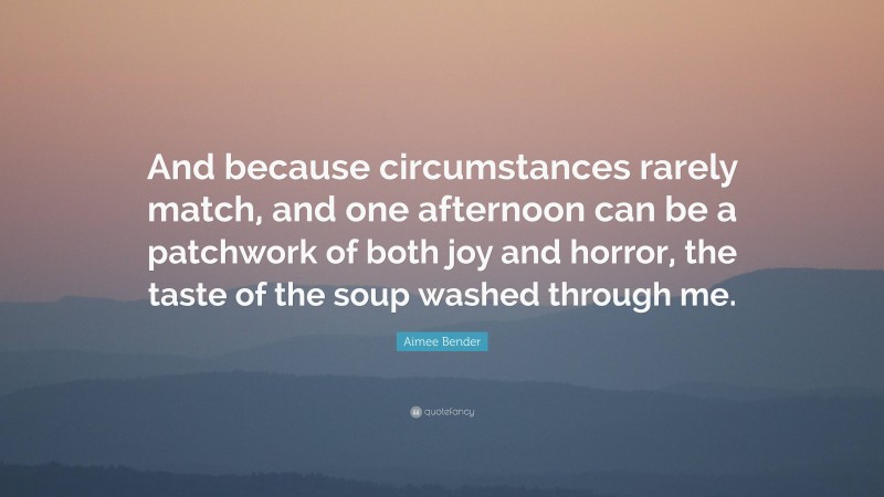 Aimee Bender Quote: “And because circumstances rarely match, and one afternoon can be a patchwork of both joy and horror, the taste of the soup washed through me.”