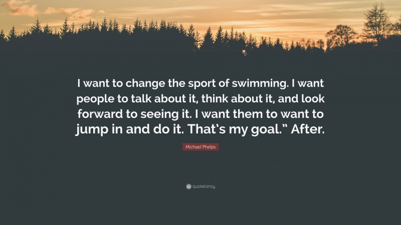 Michael Phelps Quote: “I want to change the sport of swimming. I want people to talk about it, think about it, and look forward to seeing it. I want them to want to jump in and do it. That’s my goal.” After.”