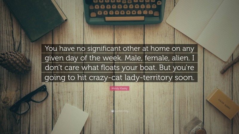 Mindy Klasky Quote: “You have no significant other at home on any given day of the week. Male, female, alien. I don’t care what floats your boat. But you’re going to hit crazy-cat lady-territory soon.”