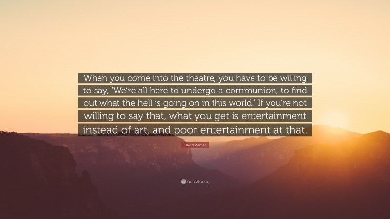 David Mamet Quote: “When you come into the theatre, you have to be willing to say, ‘We’re all here to undergo a communion, to find out what the hell is going on in this world.’ If you’re not willing to say that, what you get is entertainment instead of art, and poor entertainment at that.”