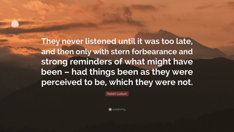 Robert Ludlum Quote: “They never listened until it was too late, and then only with stern forbearance and strong reminders of what might have been – had things been as they were perceived to be, which they were not.”