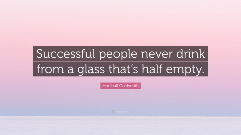 Marshall Goldsmith Quote: “Successful people never drink from a glass that’s half empty.”