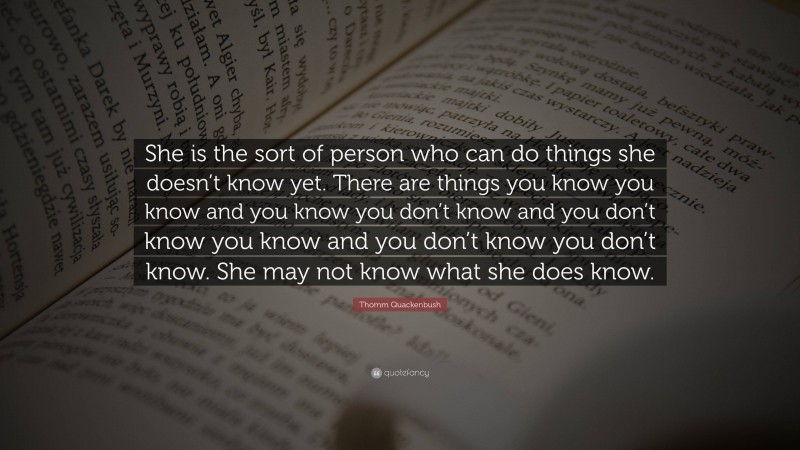 Thomm Quackenbush Quote: “She is the sort of person who can do things she doesn’t know yet. There are things you know you know and you know you don’t know and you don’t know you know and you don’t know you don’t know. She may not know what she does know.”