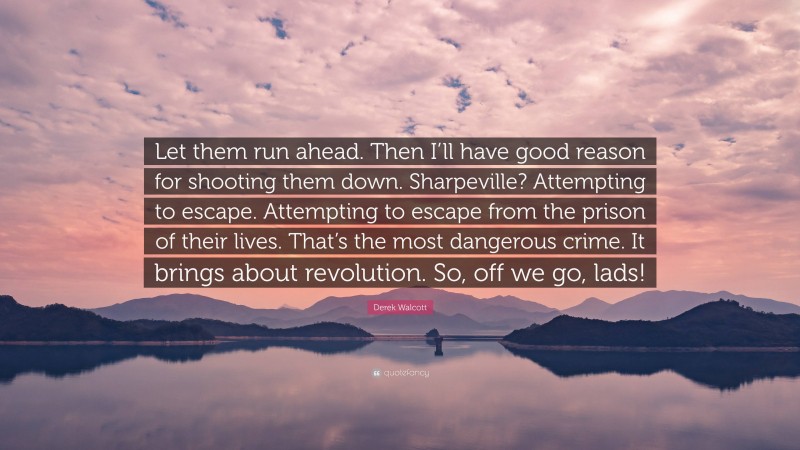 Derek Walcott Quote: “Let them run ahead. Then I’ll have good reason for shooting them down. Sharpeville? Attempting to escape. Attempting to escape from the prison of their lives. That’s the most dangerous crime. It brings about revolution. So, off we go, lads!”