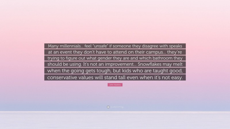 John Hawkins Quote: “Many millennials... feel “unsafe” if someone they disagree with speaks at an event they don’t have to attend on their campus... they’re trying to figure out what gender they are and which bathroom they should be using. It’s not an improvement... Snowflakes may melt when the going gets tough, but kids who are taught good, conservative values will stand tall even when it’s not easy.”