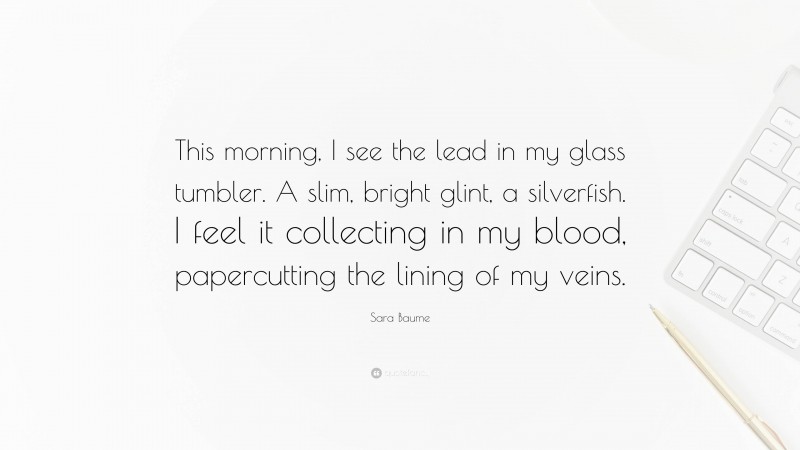 Sara Baume Quote: “This morning, I see the lead in my glass tumbler. A slim, bright glint, a silverfish. I feel it collecting in my blood, papercutting the lining of my veins.”