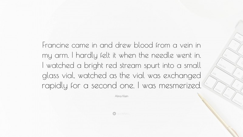 Alina Klein Quote: “Francine came in and drew blood from a vein in my arm. I hardly felt it when the needle went in. I watched a bright red stream spurt into a small glass vial, watched as the vial was exchanged rapidly for a second one. I was mesmerized.”
