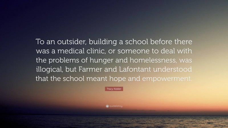 Tracy Kidder Quote: “To an outsider, building a school before there was a medical clinic, or someone to deal with the problems of hunger and homelessness, was illogical, but Farmer and Lafontant understood that the school meant hope and empowerment.”