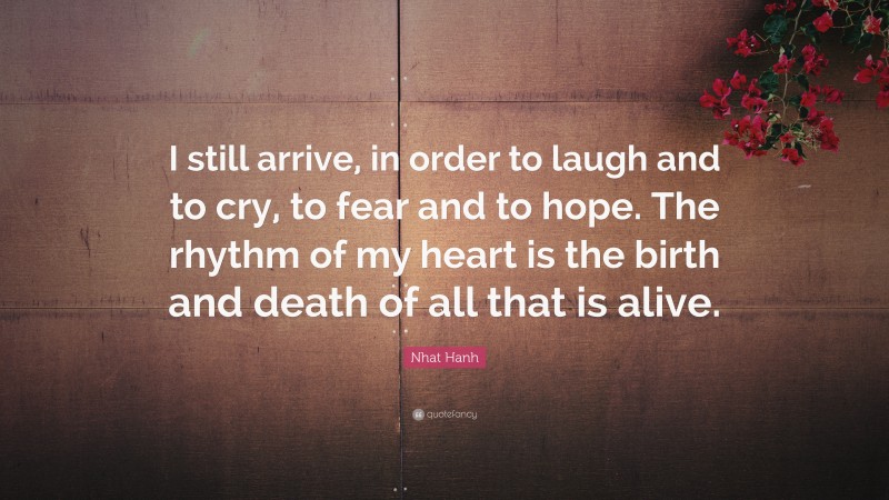 Nhat Hanh Quote: “I still arrive, in order to laugh and to cry, to fear and to hope. The rhythm of my heart is the birth and death of all that is alive.”