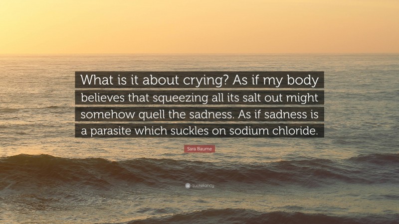 Sara Baume Quote: “What is it about crying? As if my body believes that squeezing all its salt out might somehow quell the sadness. As if sadness is a parasite which suckles on sodium chloride.”