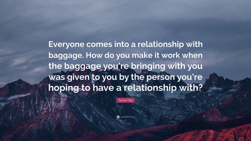 Sylvia Day Quote: “Everyone comes into a relationship with baggage. How do you make it work when the baggage you’re bringing with you was given to you by the person you’re hoping to have a relationship with?”