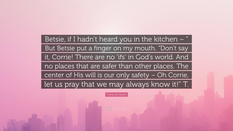 Corrie ten Boom Quote: “Betsie, if I hadn’t heard you in the kitchen – ” But Betsie put a finger on my mouth. “Don’t say it, Corrie! There are no ‘ifs’ in God’s world. And no places that are safer than other places. The center of His will is our only safety – Oh Corrie, let us pray that we may always know it!” T.”