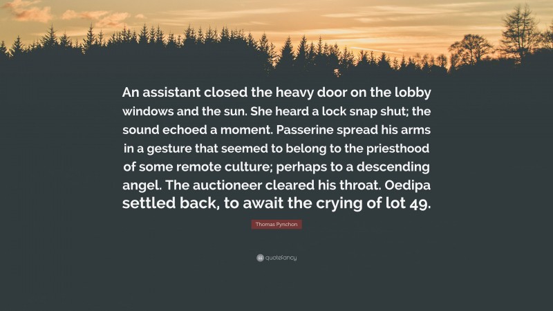 Thomas Pynchon Quote: “An assistant closed the heavy door on the lobby windows and the sun. She heard a lock snap shut; the sound echoed a moment. Passerine spread his arms in a gesture that seemed to belong to the priesthood of some remote culture; perhaps to a descending angel. The auctioneer cleared his throat. Oedipa settled back, to await the crying of lot 49.”