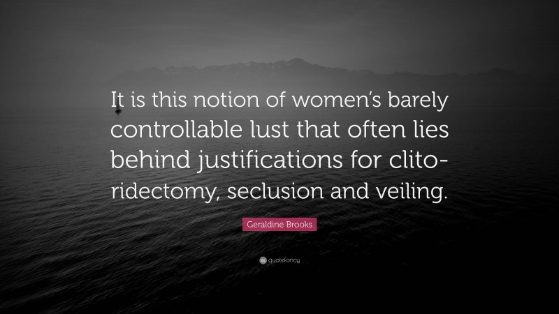 Geraldine Brooks Quote: “It is this notion of women’s barely controllable lust that often lies behind justifications for clito-ridectomy, seclusion and veiling.”