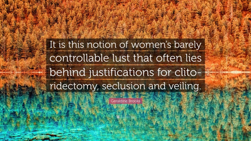 Geraldine Brooks Quote: “It is this notion of women’s barely controllable lust that often lies behind justifications for clito-ridectomy, seclusion and veiling.”