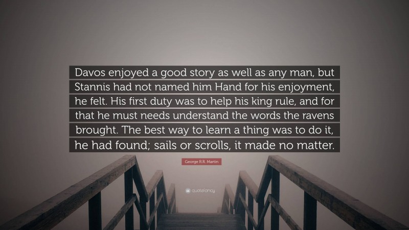 George R.R. Martin Quote: “Davos enjoyed a good story as well as any man, but Stannis had not named him Hand for his enjoyment, he felt. His first duty was to help his king rule, and for that he must needs understand the words the ravens brought. The best way to learn a thing was to do it, he had found; sails or scrolls, it made no matter.”