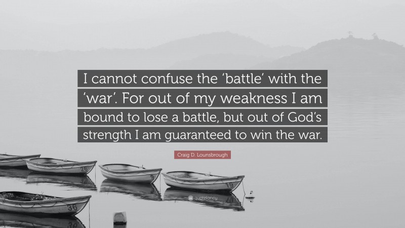 Craig D. Lounsbrough Quote: “I cannot confuse the ‘battle’ with the ‘war’. For out of my weakness I am bound to lose a battle, but out of God’s strength I am guaranteed to win the war.”