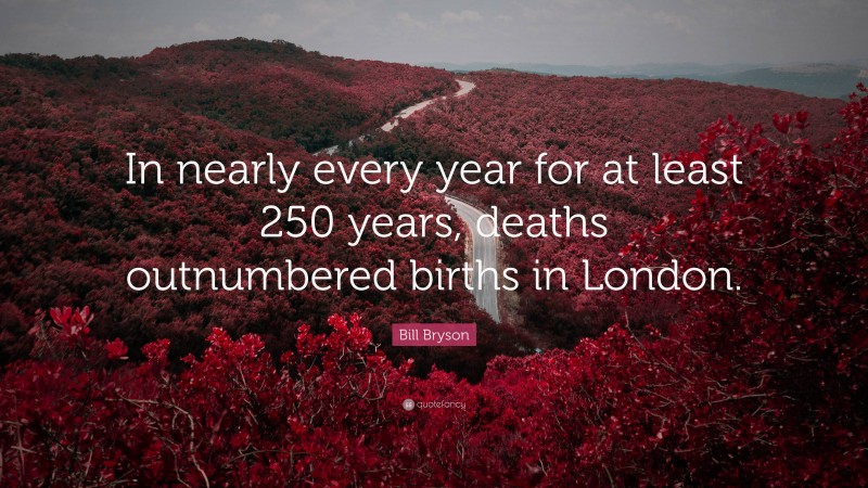 Bill Bryson Quote: “In nearly every year for at least 250 years, deaths outnumbered births in London.”