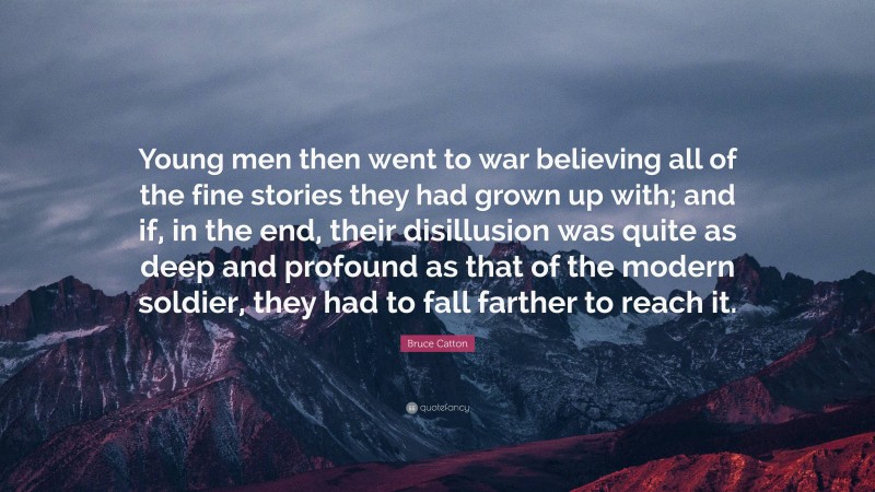 Bruce Catton Quote: “Young men then went to war believing all of the fine stories they had grown up with; and if, in the end, their disillusion was quite as deep and profound as that of the modern soldier, they had to fall farther to reach it.”