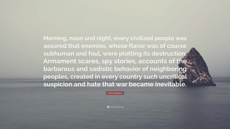 Olaf Stapledon Quote: “Morning, noon and night, every civilized people was assured that enemies, whose flavor was of course subhuman and foul, were plotting its destruction. Armament scares, spy stories, accounts of the barbarous and sadistic behavior of neighboring peoples, created in every country such uncritical suspicion and hate that war became inevitable.”