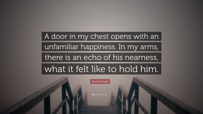 Anna Smaill Quote: “A door in my chest opens with an unfamiliar happiness. In my arms, there is an echo of his nearness, what it felt like to hold him.”