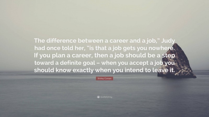 Shirley Conran Quote: “The difference between a career and a job,” Judy had once told her, “is that a job gets you nowhere. If you plan a career, then a job should be a step toward a definite goal – when you accept a job you should know exactly when you intend to leave it.”