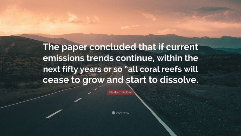 Elizabeth Kolbert Quote: “The paper concluded that if current emissions trends continue, within the next fifty years or so “all coral reefs will cease to grow and start to dissolve.”