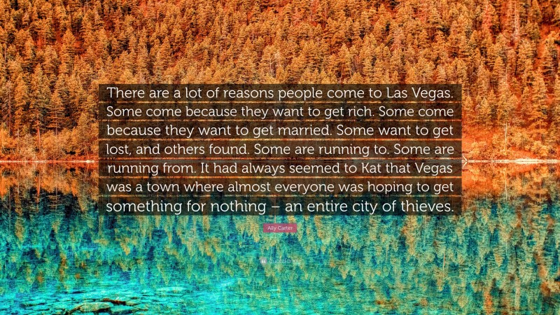 Ally Carter Quote: “There are a lot of reasons people come to Las Vegas. Some come because they want to get rich. Some come because they want to get married. Some want to get lost, and others found. Some are running to. Some are running from. It had always seemed to Kat that Vegas was a town where almost everyone was hoping to get something for nothing – an entire city of thieves.”
