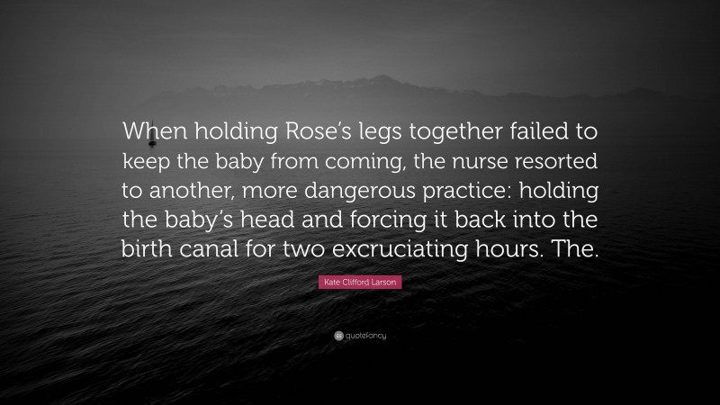 Kate Clifford Larson Quote: “When holding Rose’s legs together failed to keep the baby from coming, the nurse resorted to another, more dangerous practice: holding the baby’s head and forcing it back into the birth canal for two excruciating hours. The.”
