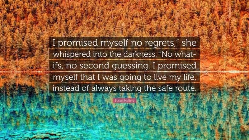 Susan Mallery Quote: “I promised myself no regrets,” she whispered into the darkness. “No what-ifs, no second guessing. I promised myself that I was going to live my life, instead of always taking the safe route.”