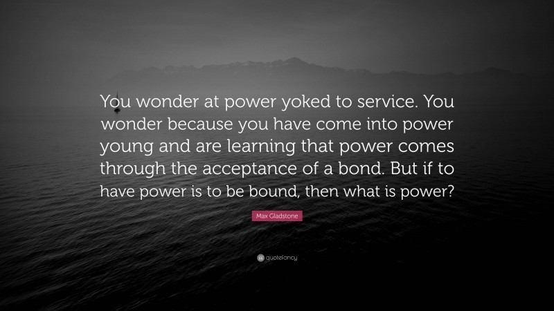 Max Gladstone Quote: “You wonder at power yoked to service. You wonder because you have come into power young and are learning that power comes through the acceptance of a bond. But if to have power is to be bound, then what is power?”