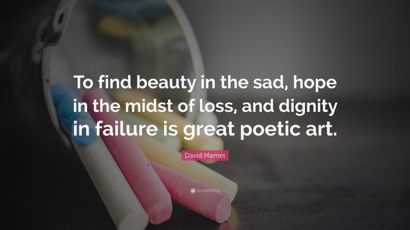 David Mamet Quote: “To find beauty in the sad, hope in the midst of loss, and dignity in failure is great poetic art.”