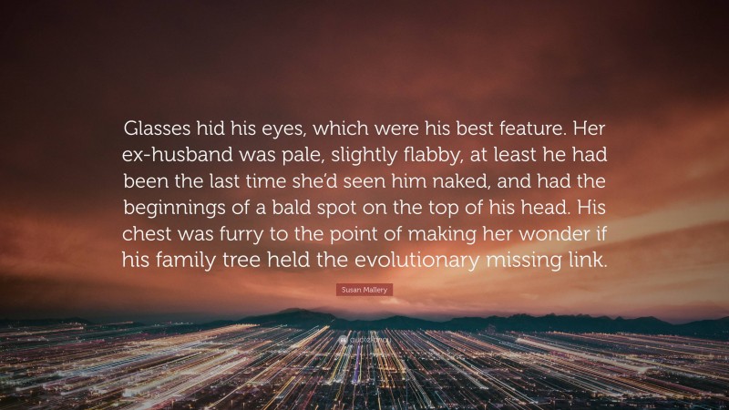 Susan Mallery Quote: “Glasses hid his eyes, which were his best feature. Her ex-husband was pale, slightly flabby, at least he had been the last time she’d seen him naked, and had the beginnings of a bald spot on the top of his head. His chest was furry to the point of making her wonder if his family tree held the evolutionary missing link.”