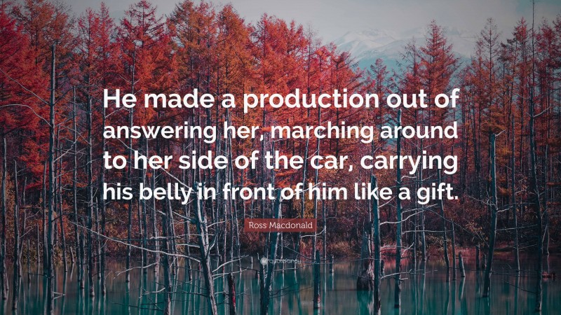 Ross Macdonald Quote: “He made a production out of answering her, marching around to her side of the car, carrying his belly in front of him like a gift.”