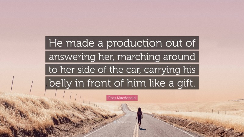 Ross Macdonald Quote: “He made a production out of answering her, marching around to her side of the car, carrying his belly in front of him like a gift.”