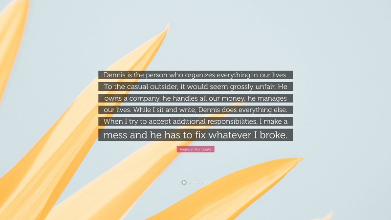 Augusten Burroughs Quote: “Dennis is the person who organizes everything in our lives. To the casual outsider, it would seem grossly unfair. He owns a company, he handles all our money, he manages our lives. While I sit and write, Dennis does everything else. When I try to accept additional responsibilities, I make a mess and he has to fix whatever I broke.”