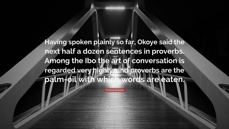 Chinua Achebe Quote: “Having spoken plainly so far, Okoye said the next half a dozen sentences in proverbs. Among the Ibo the art of conversation is regarded very highly, and proverbs are the palm-oil with which words are eaten.”