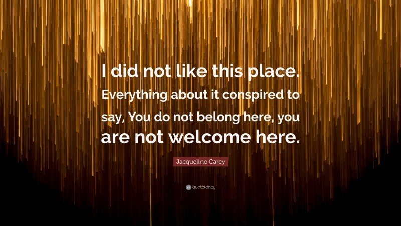 Jacqueline Carey Quote: “I did not like this place. Everything about it conspired to say, You do not belong here, you are not welcome here.”