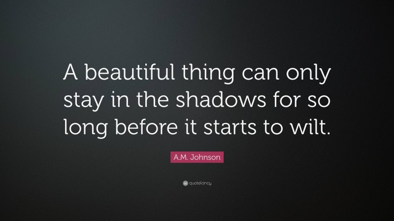 A.M. Johnson Quote: “A beautiful thing can only stay in the shadows for so long before it starts to wilt.”
