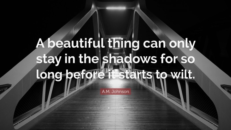 A.M. Johnson Quote: “A beautiful thing can only stay in the shadows for so long before it starts to wilt.”