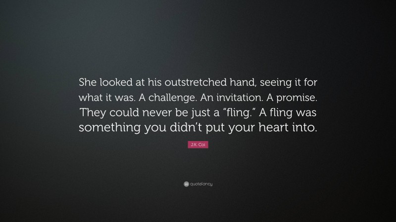J.K. Coi Quote: “She looked at his outstretched hand, seeing it for what it was. A challenge. An invitation. A promise. They could never be just a “fling.” A fling was something you didn’t put your heart into.”
