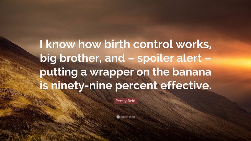 Penny Reid Quote: “I know how birth control works, big brother, and – spoiler alert – putting a wrapper on the banana is ninety-nine percent effective.”