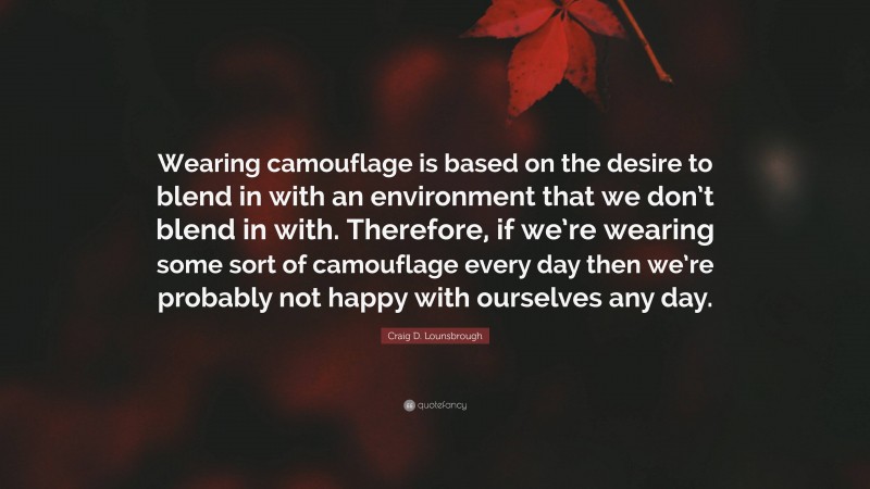 Craig D. Lounsbrough Quote: “Wearing camouflage is based on the desire to blend in with an environment that we don’t blend in with. Therefore, if we’re wearing some sort of camouflage every day then we’re probably not happy with ourselves any day.”