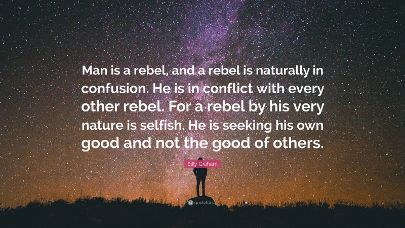 Billy Graham Quote: “Man is a rebel, and a rebel is naturally in confusion. He is in conflict with every other rebel. For a rebel by his very nature is selfish. He is seeking his own good and not the good of others.”