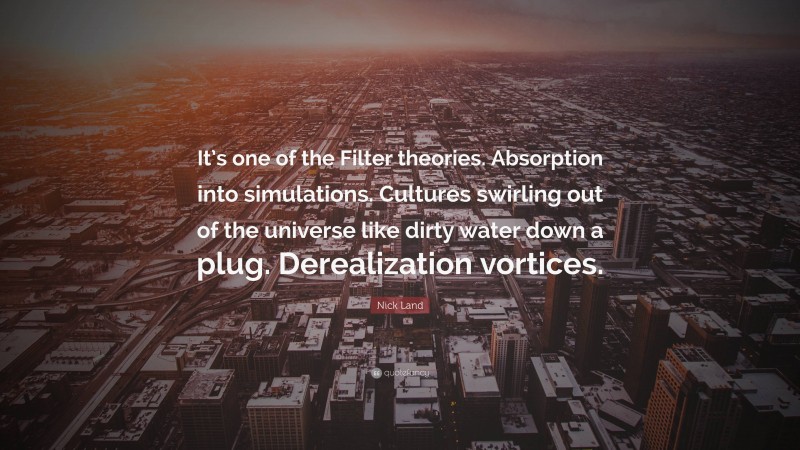 Nick Land Quote: “It’s one of the Filter theories. Absorption into simulations. Cultures swirling out of the universe like dirty water down a plug. Derealization vortices.”