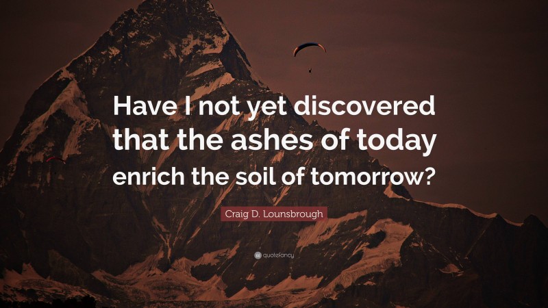 Craig D. Lounsbrough Quote: “Have I not yet discovered that the ashes of today enrich the soil of tomorrow?”