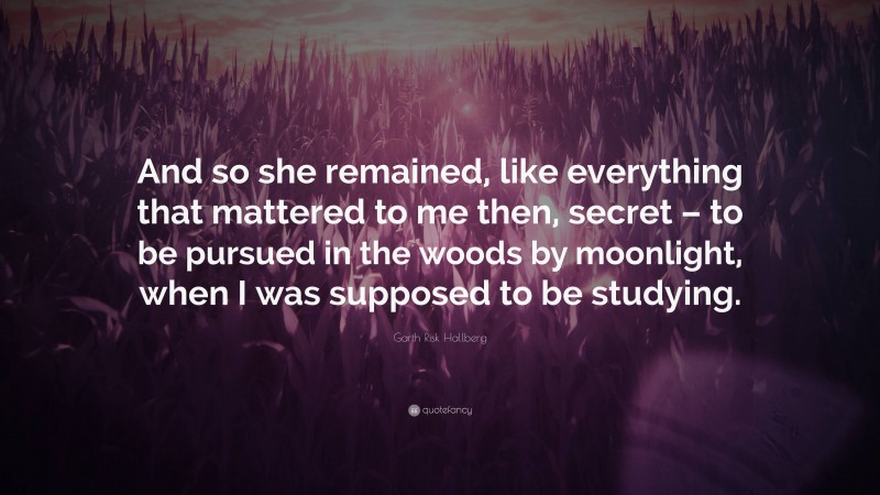 Garth Risk Hallberg Quote: “And so she remained, like everything that mattered to me then, secret – to be pursued in the woods by moonlight, when I was supposed to be studying.”