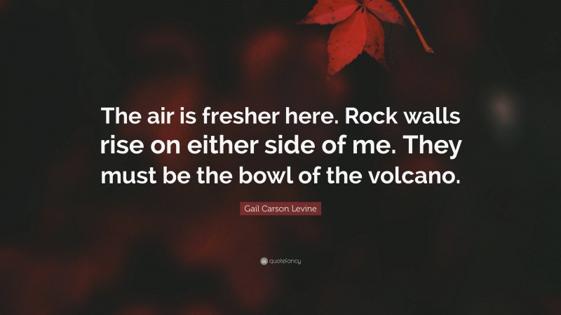 Gail Carson Levine Quote: “The air is fresher here. Rock walls rise on either side of me. They must be the bowl of the volcano.”