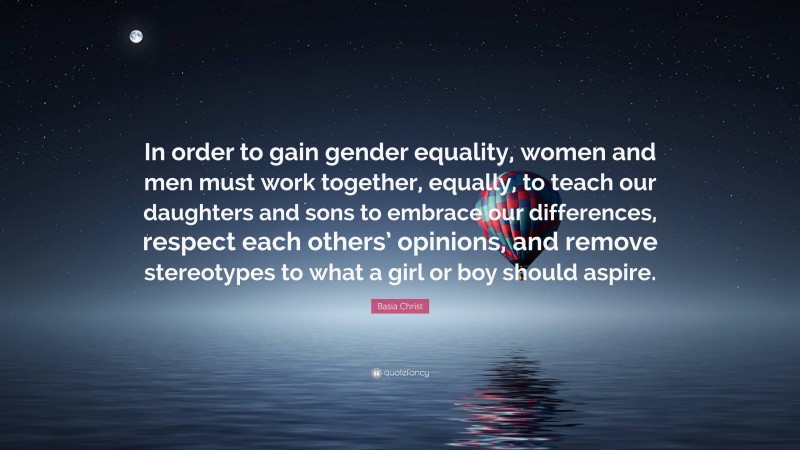 Basia Christ Quote: “In order to gain gender equality, women and men must work together, equally, to teach our daughters and sons to embrace our differences, respect each others’ opinions, and remove stereotypes to what a girl or boy should aspire.”